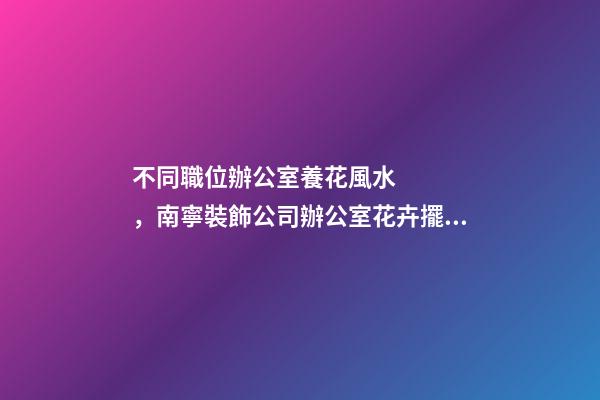 不同職位辦公室養花風水，南寧裝飾公司辦公室花卉擺放8大講究！